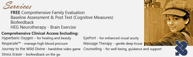 Services: FREE Comprehensive Family Evaluation, Baseline Assessment & Post Test (Cognitive Measures), Biofeedback, HEG Neurotherapy. Comprehensive Clinical Access Including: Hyperbaric Oxygen - for healing and beauty, Resperate - manage high blood pressure, Journey to the Wild Divine - handsfree video game, Stress Eraser - biofeedback on the go, EyePort - for enhanced visual acuity, Massage Therapy - gentle deep tissue, Counseling - for well-being, guidance and support.