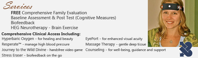 Services: FREE Comprehensive Family Evaluation, Baseline Assessment & Post Test (Cognitive Measures), Biofeedback, HEG Neurotherapy. Comprehensive Clinical Access Including: Hyperbaric Oxygen - for healing and beauty, Resperate - manage high blood pressure, Journey to the Wild Divine - handsfree video game, Stress Eraser - biofeedback on the go, EyePort - for enhanced visual acuity, Massage Therapy - gentle deep tissue, Counseling - for well-being, guidance and support.